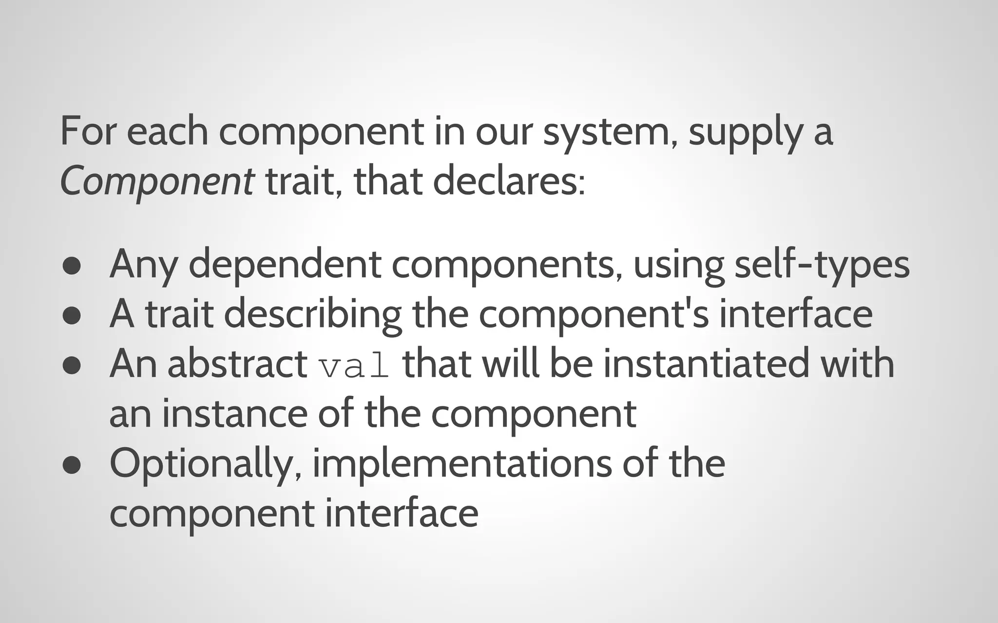 For each component in our system, supply a
Component trait, that declares:
● Any dependent components, using self-types
● A trait describing the component's interface
● An abstract val that will be instantiated with
an instance of the component
● Optionally, implementations of the
component interface

 