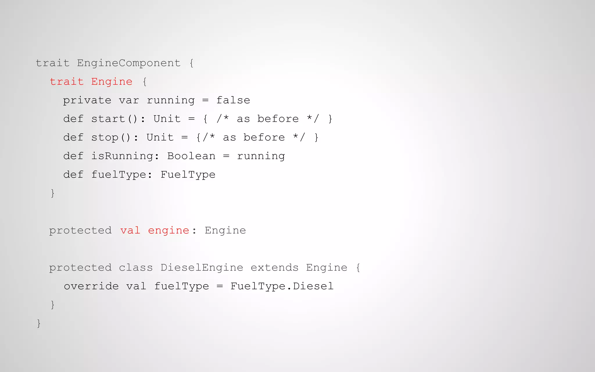 trait EngineComponent {
trait Engine {
private var running = false
def start(): Unit = { /* as before */ }
def stop(): Unit = {/* as before */ }
def isRunning: Boolean = running
def fuelType: FuelType
}
protected val engine : Engine
protected class DieselEngine extends Engine {
override val fuelType = FuelType.Diesel
}
}

 