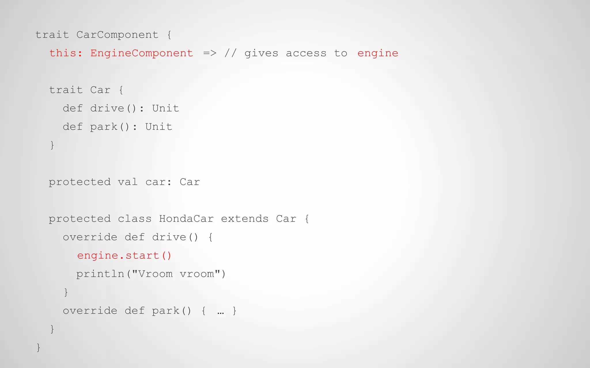 trait CarComponent {
this: EngineComponent => // gives access to engine
trait Car {
def drive(): Unit
def park(): Unit
}
protected val car: Car
protected class HondaCar extends Car {
override def drive() {
engine.start()
println("Vroom vroom")
}
override def park() { … }
}
}

 