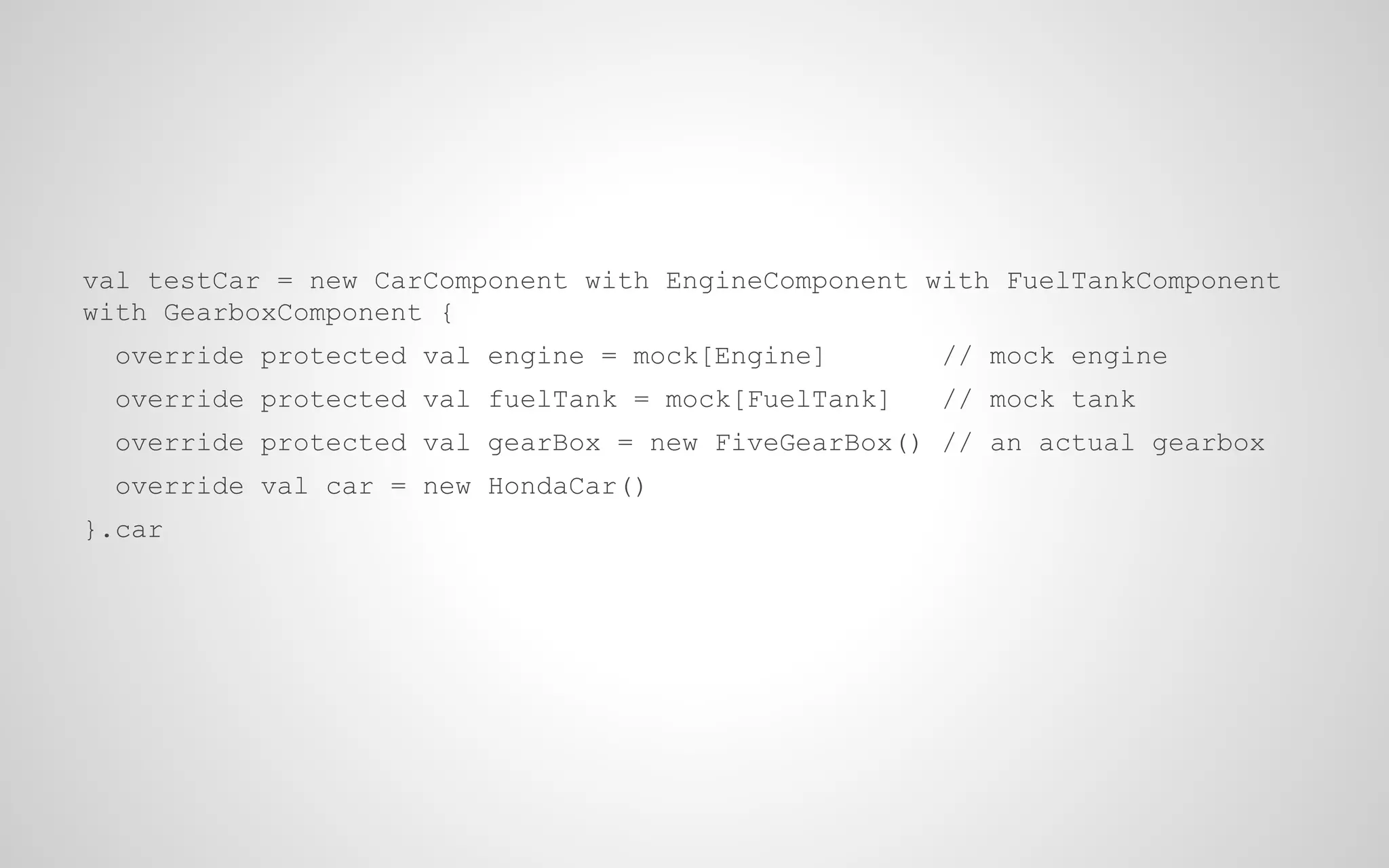 val testCar = new CarComponent with EngineComponent with FuelTankComponent
with GearboxComponent {
override protected val engine = mock[Engine]

// mock engine

override protected val fuelTank = mock[FuelTank]

// mock tank

override protected val gearBox = new FiveGearBox() // an actual gearbox
override val car = new HondaCar()
}.car

 