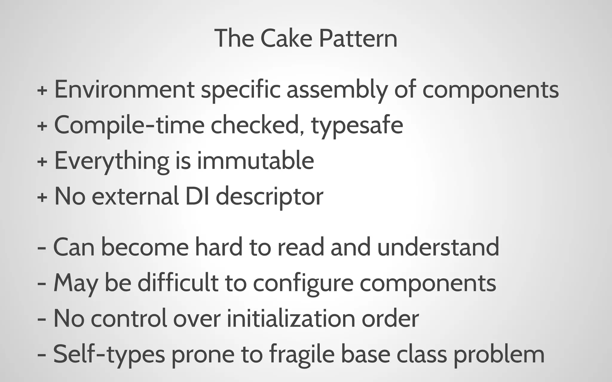 The Cake Pattern
+ Environment specific assembly of components
+ Compile-time checked, typesafe
+ Everything is immutable
+ No external DI descriptor
- Can become hard to read and understand
- May be difficult to configure components
- No control over initialization order
- Self-types prone to fragile base class problem

 