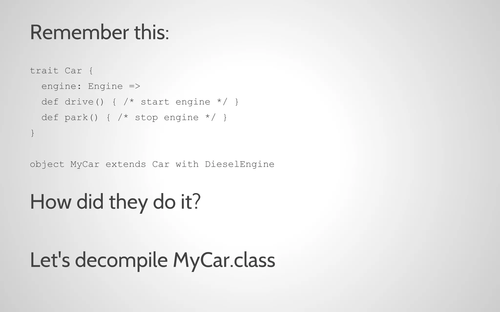 Remember this:
trait Car {
engine: Engine =>
def drive() { /* start engine */ }
def park() { /* stop engine */ }
}
object MyCar extends Car with DieselEngine

How did they do it?
Let's decompile MyCar.class

 