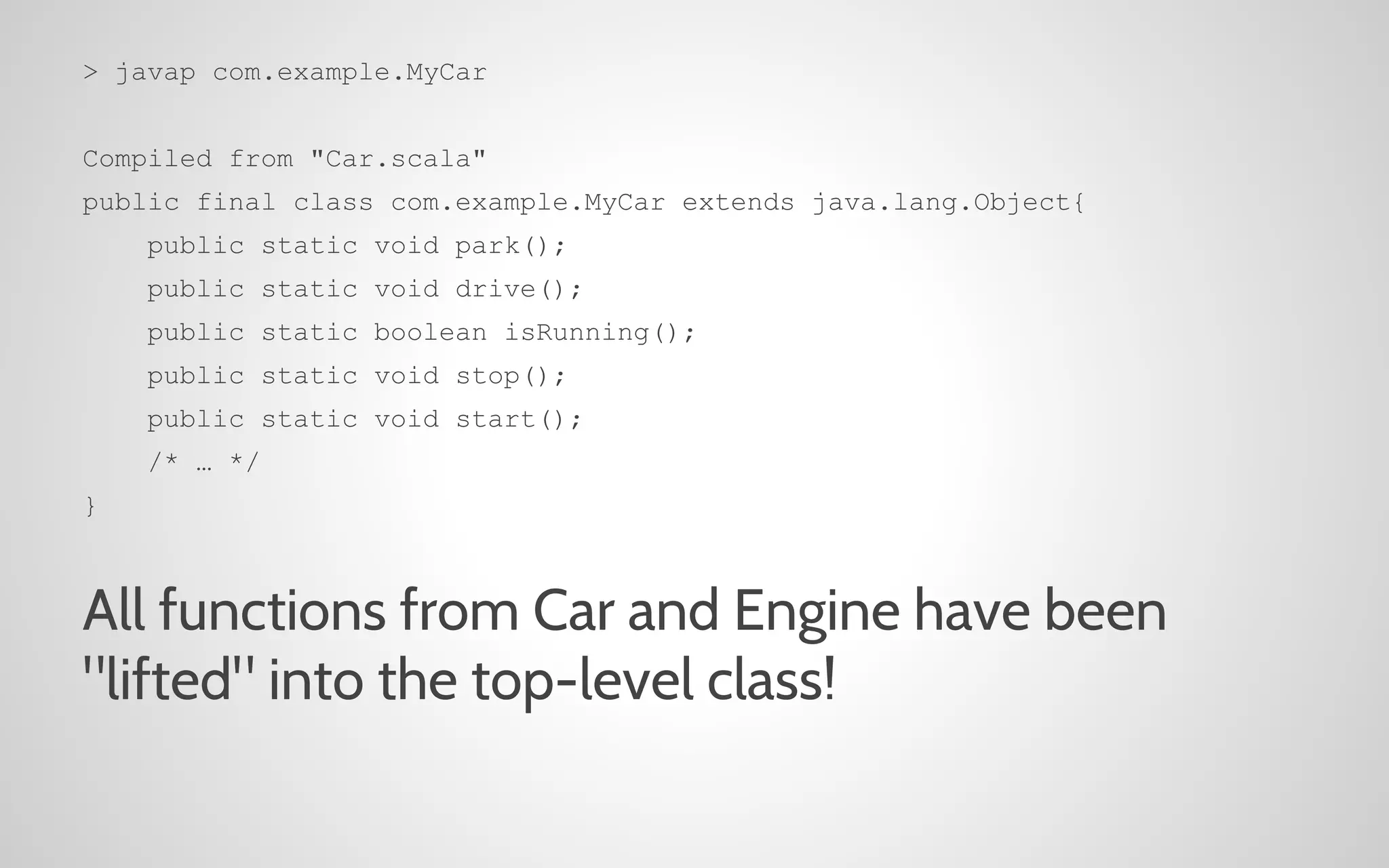 > javap com.example.MyCar
Compiled from "Car.scala"
public final class com.example.MyCar extends java.lang.Object{
public static void park();
public static void drive();
public static boolean isRunning();
public static void stop();
public static void start();
/* … */
}

All functions from Car and Engine have been
"lifted" into the top-level class!

 