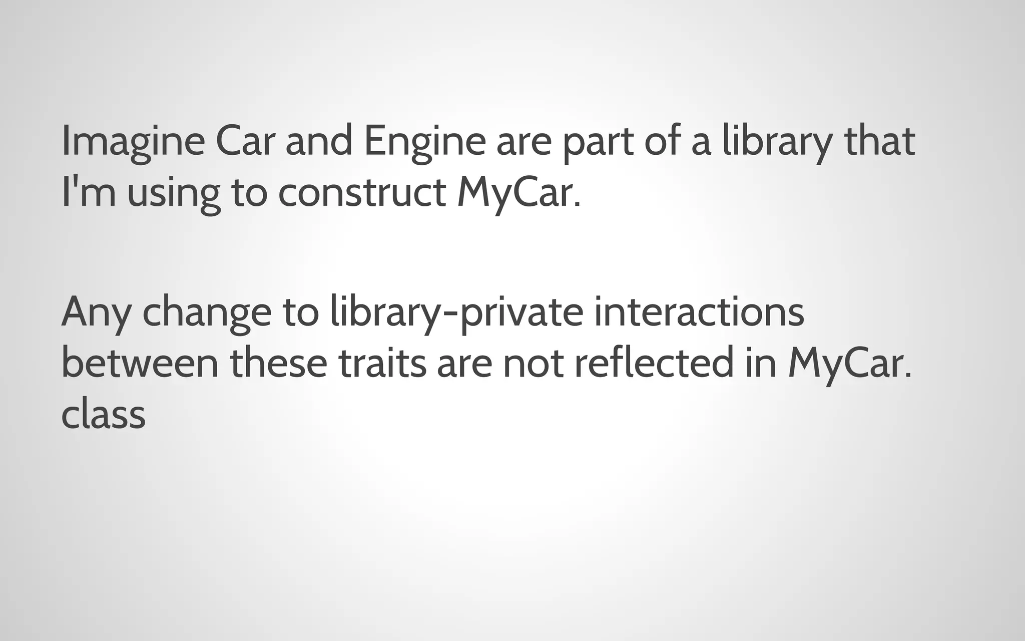 Imagine Car and Engine are part of a library that
I'm using to construct MyCar.
Any change to library-private interactions
between these traits are not reflected in MyCar.
class

 