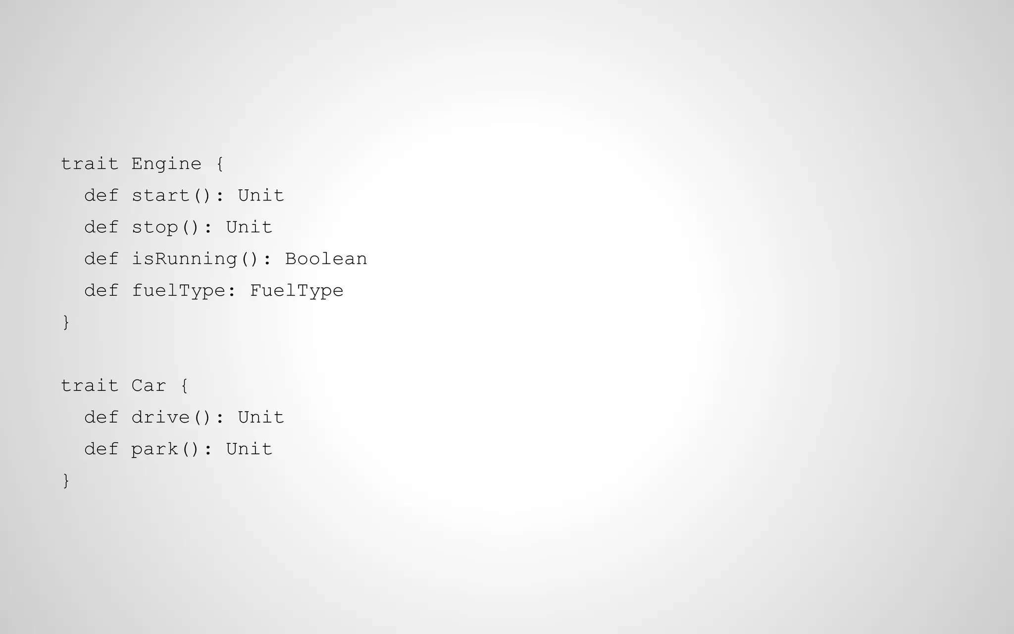 trait Engine {
def start(): Unit
def stop(): Unit
def isRunning(): Boolean
def fuelType: FuelType
}
trait Car {
def drive(): Unit
def park(): Unit
}

 