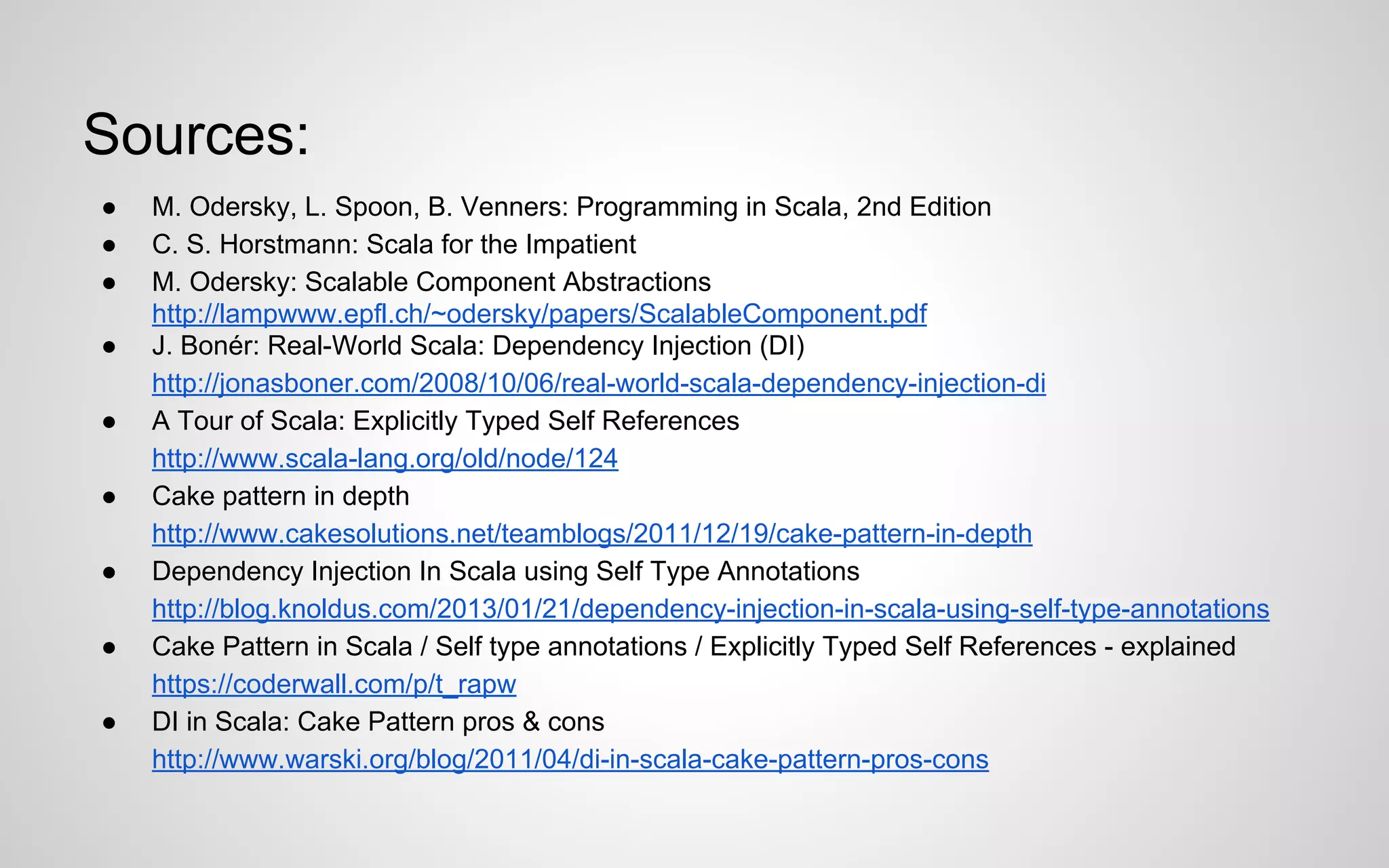 Sources:
●
●
●
●
●
●
●
●
●

M. Odersky, L. Spoon, B. Venners: Programming in Scala, 2nd Edition
C. S. Horstmann: Scala for the Impatient
M. Odersky: Scalable Component Abstractions
http://lampwww.epfl.ch/~odersky/papers/ScalableComponent.pdf
J. Bonér: Real-World Scala: Dependency Injection (DI)
http://jonasboner.com/2008/10/06/real-world-scala-dependency-injection-di
A Tour of Scala: Explicitly Typed Self References
http://www.scala-lang.org/old/node/124
Cake pattern in depth
http://www.cakesolutions.net/teamblogs/2011/12/19/cake-pattern-in-depth
Dependency Injection In Scala using Self Type Annotations
http://blog.knoldus.com/2013/01/21/dependency-injection-in-scala-using-self-type-annotations
Cake Pattern in Scala / Self type annotations / Explicitly Typed Self References - explained
https://coderwall.com/p/t_rapw
DI in Scala: Cake Pattern pros & cons
http://www.warski.org/blog/2011/04/di-in-scala-cake-pattern-pros-cons

 