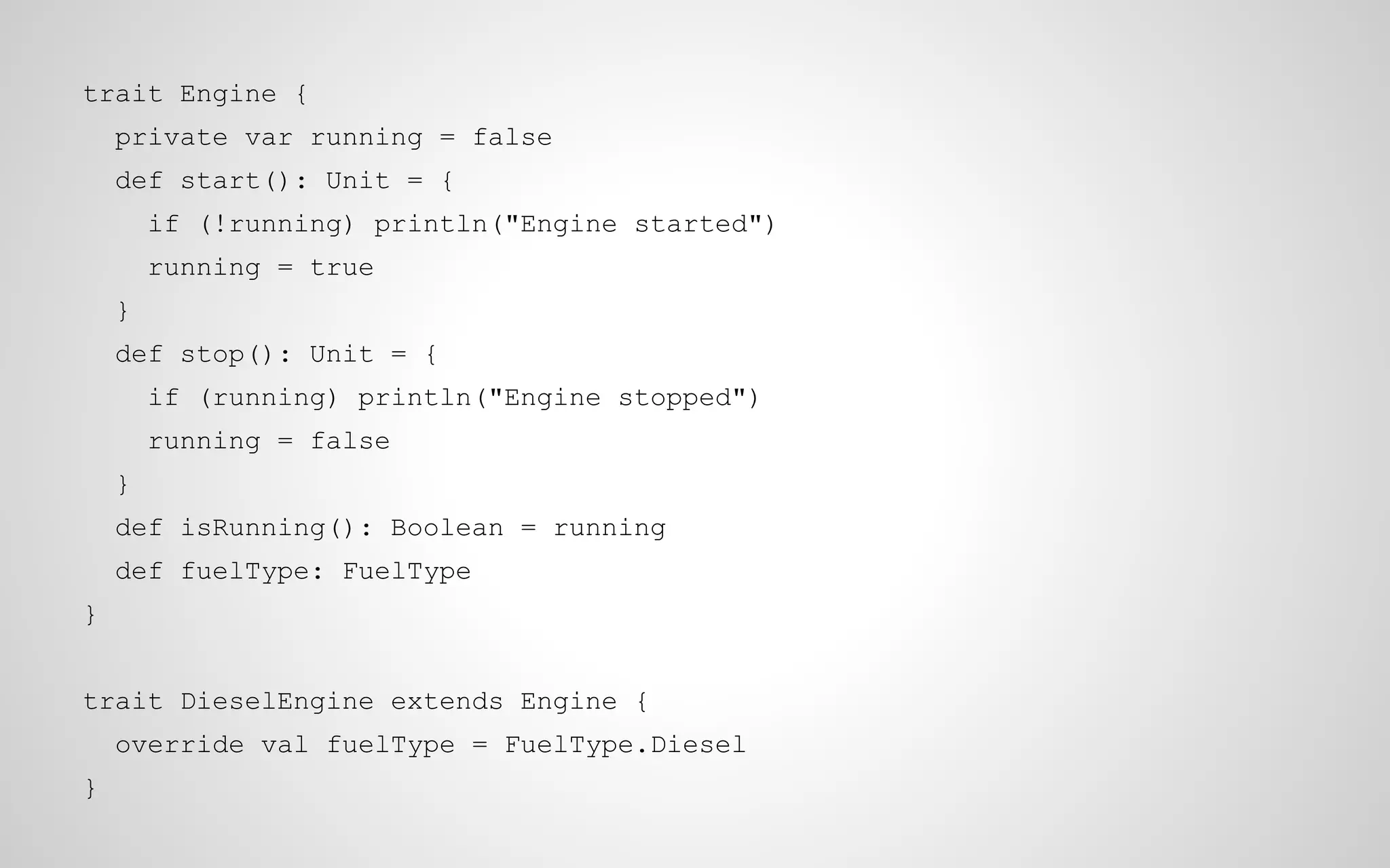 trait Engine {
private var running = false
def start(): Unit = {
if (!running) println("Engine started")
running = true
}
def stop(): Unit = {
if (running) println("Engine stopped")
running = false
}
def isRunning(): Boolean = running
def fuelType: FuelType
}
trait DieselEngine extends Engine {
override val fuelType = FuelType.Diesel
}

 