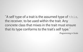 “A self type of a trait is the assumed type of this,
the receiver, to be used within the trait. Any
concrete class that mixes in the trait must ensure
that its type conforms to the trait’s self type.”
Programming in Scala

 