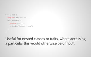 trait Car {
engine: Engine =>
def drive() {
engine.start()
println("Vroom vroom")
}
}

Useful for nested classes or traits, where accessing
a particular this would otherwise be difficult

 