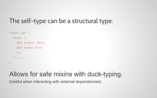 The self-type can be a structural type:
trait Car {
this: {
def start: Unit
def stop: Unit
} =>
// ...
}

Allows for safe mixins with duck-typing.
(Useful when interacting with external dependencies)

 