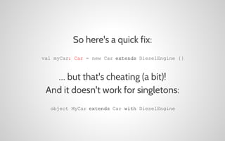 So here's a quick fix:
val myCar: Car = new Car extends DieselEngine {}

… but that's cheating (a bit)!
And it doesn't work for singletons:
object MyCar extends Car with DieselEngine

 