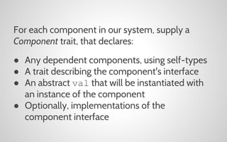 For each component in our system, supply a
Component trait, that declares:
● Any dependent components, using self-types
● A trait describing the component's interface
● An abstract val that will be instantiated with
an instance of the component
● Optionally, implementations of the
component interface

 