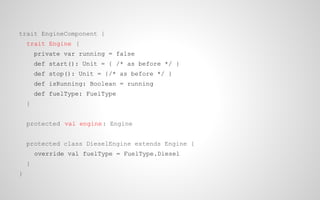 trait EngineComponent {
trait Engine {
private var running = false
def start(): Unit = { /* as before */ }
def stop(): Unit = {/* as before */ }
def isRunning: Boolean = running
def fuelType: FuelType
}
protected val engine : Engine
protected class DieselEngine extends Engine {
override val fuelType = FuelType.Diesel
}
}

 