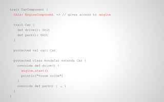 trait CarComponent {
this: EngineComponent => // gives access to engine
trait Car {
def drive(): Unit
def park(): Unit
}
protected val car: Car
protected class HondaCar extends Car {
override def drive() {
engine.start()
println("Vroom vroom")
}
override def park() { … }
}
}

 