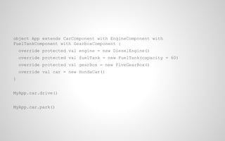 object App extends CarComponent with EngineComponent with
FuelTankComponent with GearboxComponent {
override protected val engine = new DieselEngine()
override protected val fuelTank = new FuelTank(capacity = 60)
override protected val gearBox = new FiveGearBox()
override val car = new HondaCar()
}
MyApp.car.drive()
MyApp.car.park()

 