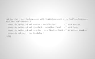 val testCar = new CarComponent with EngineComponent with FuelTankComponent
with GearboxComponent {
override protected val engine = mock[Engine]

// mock engine

override protected val fuelTank = mock[FuelTank]

// mock tank

override protected val gearBox = new FiveGearBox() // an actual gearbox
override val car = new HondaCar()
}.car

 
