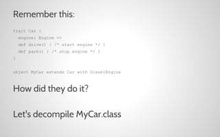 Remember this:
trait Car {
engine: Engine =>
def drive() { /* start engine */ }
def park() { /* stop engine */ }
}
object MyCar extends Car with DieselEngine

How did they do it?
Let's decompile MyCar.class

 