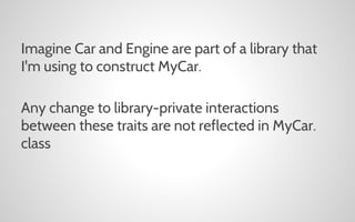 Imagine Car and Engine are part of a library that
I'm using to construct MyCar.
Any change to library-private interactions
between these traits are not reflected in MyCar.
class

 