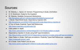 Sources:
●
●
●
●
●
●
●
●
●

M. Odersky, L. Spoon, B. Venners: Programming in Scala, 2nd Edition
C. S. Horstmann: Scala for the Impatient
M. Odersky: Scalable Component Abstractions
http://lampwww.epfl.ch/~odersky/papers/ScalableComponent.pdf
J. Bonér: Real-World Scala: Dependency Injection (DI)
http://jonasboner.com/2008/10/06/real-world-scala-dependency-injection-di
A Tour of Scala: Explicitly Typed Self References
http://www.scala-lang.org/old/node/124
Cake pattern in depth
http://www.cakesolutions.net/teamblogs/2011/12/19/cake-pattern-in-depth
Dependency Injection In Scala using Self Type Annotations
http://blog.knoldus.com/2013/01/21/dependency-injection-in-scala-using-self-type-annotations
Cake Pattern in Scala / Self type annotations / Explicitly Typed Self References - explained
https://coderwall.com/p/t_rapw
DI in Scala: Cake Pattern pros & cons
http://www.warski.org/blog/2011/04/di-in-scala-cake-pattern-pros-cons

 