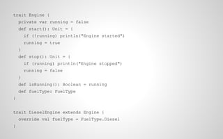 trait Engine {
private var running = false
def start(): Unit = {
if (!running) println("Engine started")
running = true
}
def stop(): Unit = {
if (running) println("Engine stopped")
running = false
}
def isRunning(): Boolean = running
def fuelType: FuelType
}
trait DieselEngine extends Engine {
override val fuelType = FuelType.Diesel
}

 