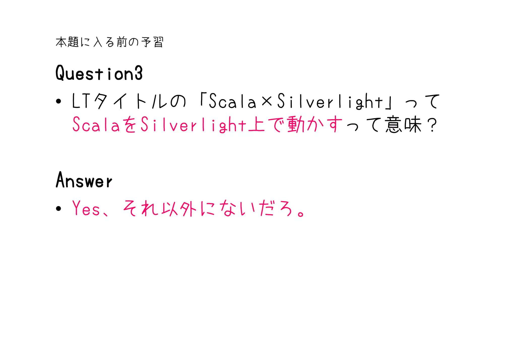 本題に入る前の予習

Question3
• LTタイトルの「Scala×Silverlight」って
  ScalaをSilverlight上で動かすって意味？

Answer
• Yes、それ以外にないだろ。
 