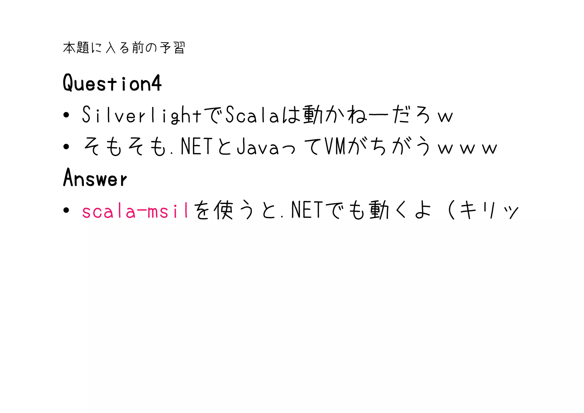 本題に入る前の予習

Question4
• SilverlightでScalaは動かねーだろｗ
• そもそも.NETとJavaってVMがちがうｗｗｗ
Answer
• scala-msilを使うと.NETでも動くよ（キリッ
 