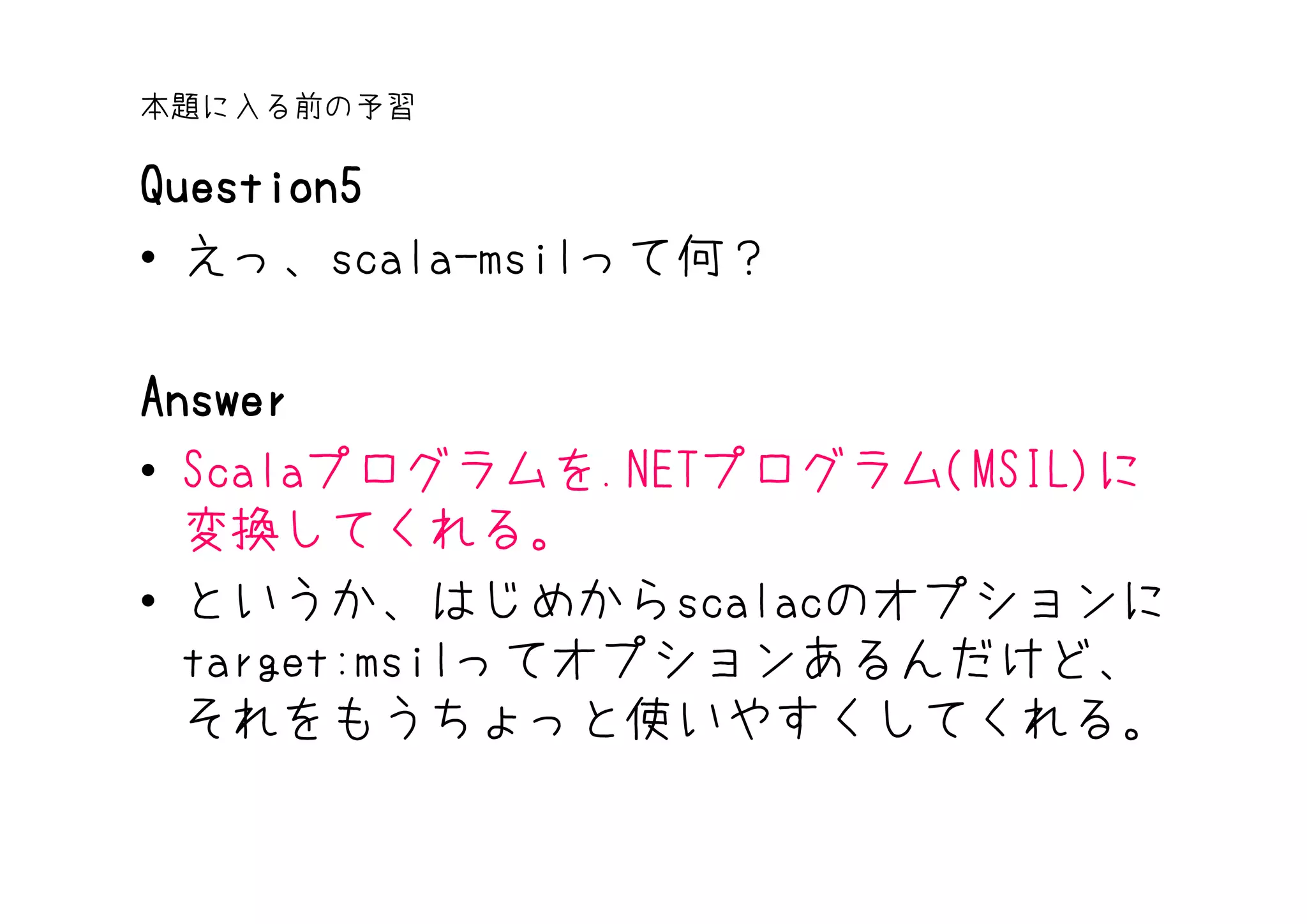 本題に入る前の予習

Question5
• えっ、scala-msilって何？

Answer
• Scalaプログラムを.NETプログラム(MSIL)に
  変換してくれる。
• というか、はじめからscalacのオプションに
  target:msilってオプションあるんだけど、
  それをもうちょっと使いやすくしてくれる。
 
