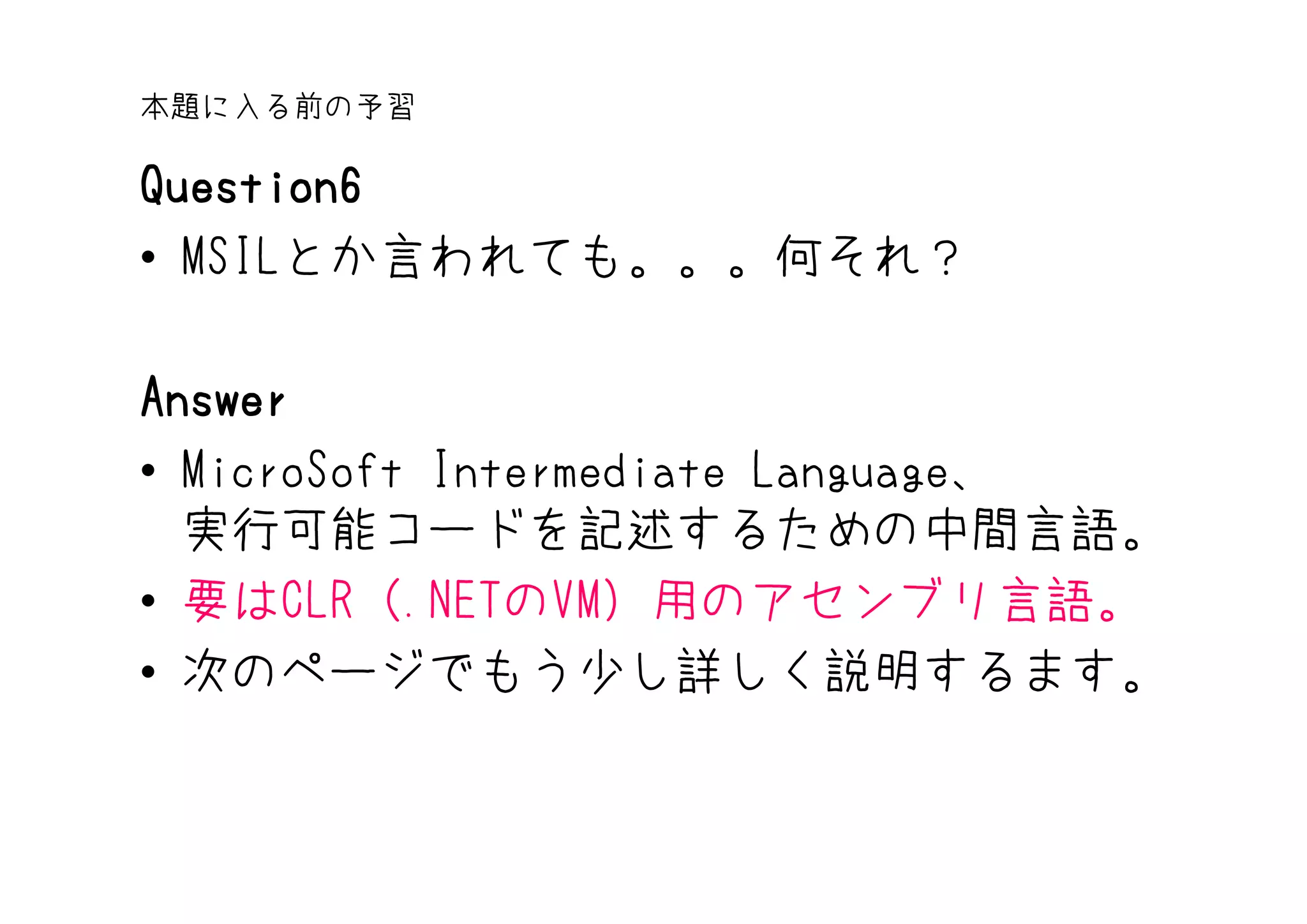 本題に入る前の予習

Question6
• MSILとか言われても。。。何それ？

Answer
• MicroSoft Intermediate Language、
  実行可能コードを記述するための中間言語。
• 要はCLR（.NETのVM）用のアセンブリ言語。
• 次のページでもう少し詳しく説明するます。
 