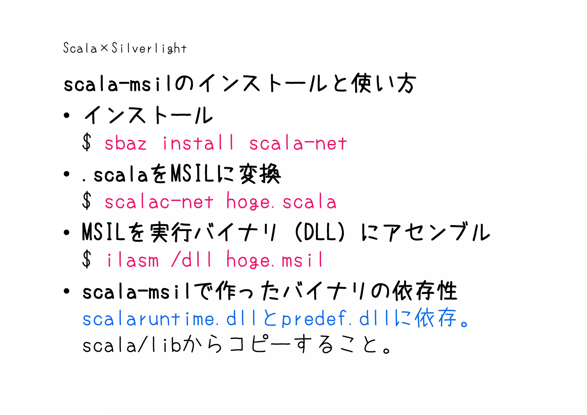 Scala×Silverlight

scala-msilのインストールと使い方
scala-msilのインストールと使い方
• インストール
  $ sbaz install scala-net
• .scalaをMSILに変換
  .scalaをMSILに変換
  $ scalac-net hoge.scala
• MSILを実行バイナリ（DLL）にアセンブル
  MSILを実行バイナリ（ DLL）にアセンブル
      を実行バイナリ（DLL
  $ ilasm /dll hoge.msil
• scala-msilで作ったバイナリの依存性
  scala-msilで作ったバイナリの依存性
  scalaruntime.dllとpredef.dllに依存。
  scala/libからコピーすること。
 
