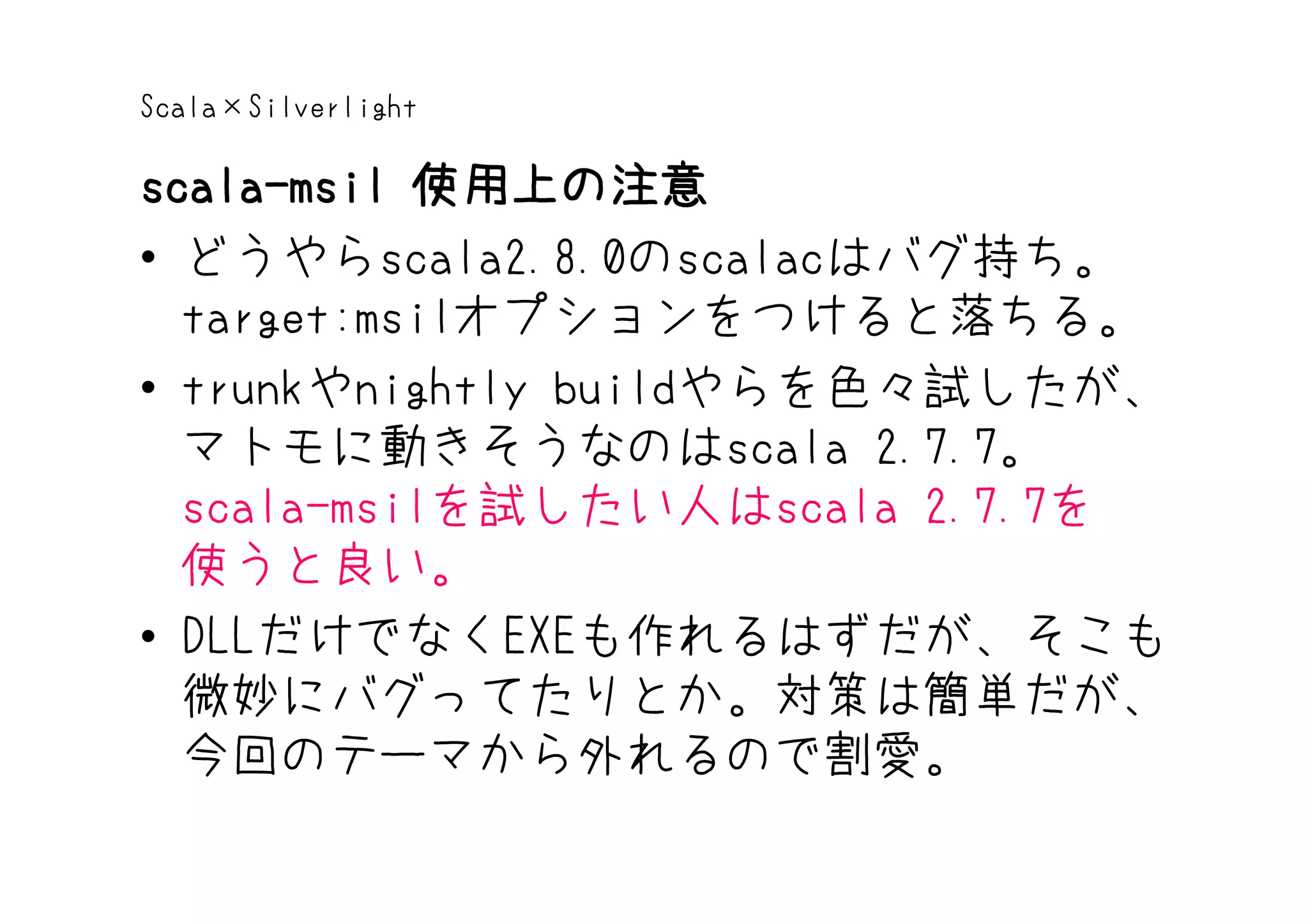 Scala×Silverlight

scala-msil 使用上の注意
• どうやらscala2.8.0のscalacはバグ持ち。
  target:msilオプションをつけると落ちる。
• trunkやnightly buildやらを色々試したが、
  マトモに動きそうなのはscala 2.7.7。
  scala-msilを試したい人はscala 2.7.7を
  使うと良い。
• DLLだけでなくEXEも作れるはずだが、そこも
  微妙にバグってたりとか。対策は簡単だが、
  今回のテーマから外れるので割愛。
 