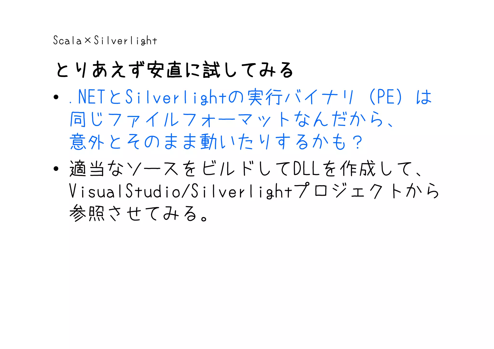 Scala×Silverlight

とりあえず安直に試してみる
• .NETとSilverlightの実行バイナリ（PE）は
  同じファイルフォーマットなんだから、
  意外とそのまま動いたりするかも？
• 適当なソースをビルドしてDLLを作成して、
  VisualStudio/Silverlightプロジェクトから
  参照させてみる。
 