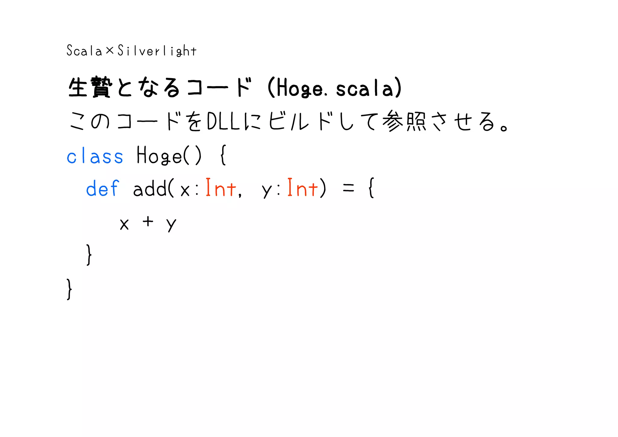 Scala×Silverlight

生贄となるコード（Hoge.scala）
生贄となるコード（Hoge.scala
                  Hoge.scala）
このコードをDLLにビルドして参照させる。
class Hoge() {
  def add(x:Int, y:Int) = {
     x + y
  }
}
 