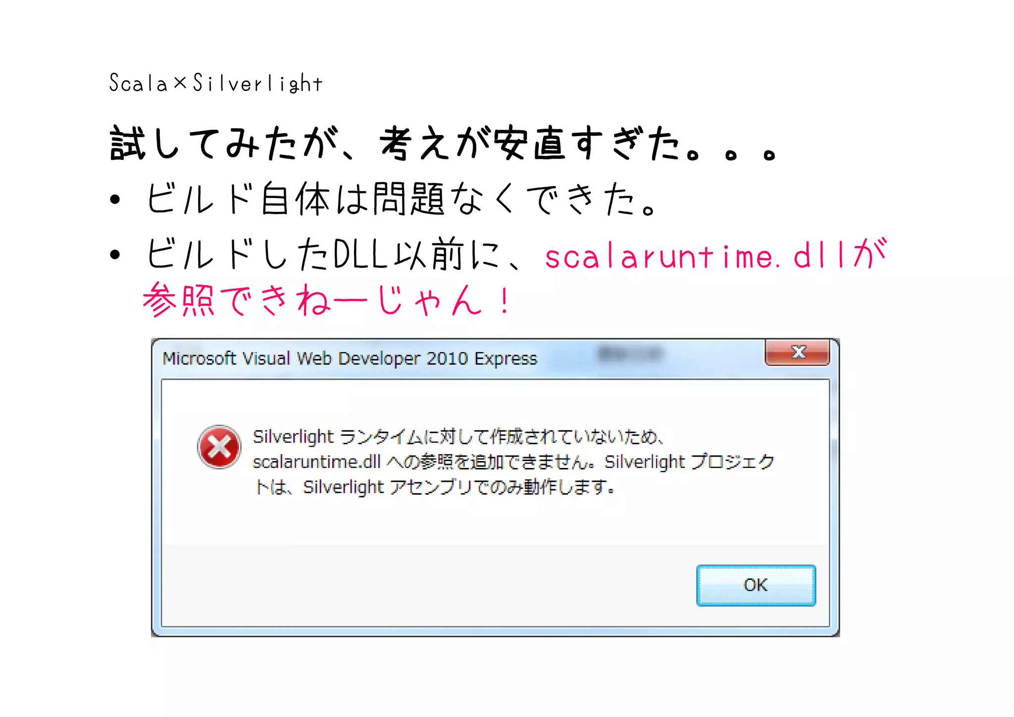 Scala×Silverlight

試してみたが、考えが安直すぎた。。。
• ビルド自体は問題なくできた。
• ビルドしたDLL以前に、scalaruntime.dllが
  参照できねーじゃん！
 