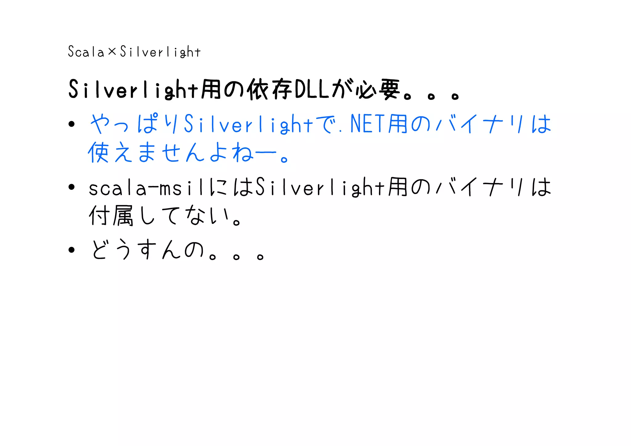 Scala×Silverlight

Silverlight用の依存DLLが必要。。。
Silverlight用の依存 DLLが必要。。。
           用の依存DLL
• やっぱりSilverlightで.NET用のバイナリは
  使えませんよねー。
• scala-msilにはSilverlight用のバイナリは
  付属してない。
• どうすんの。。。
 