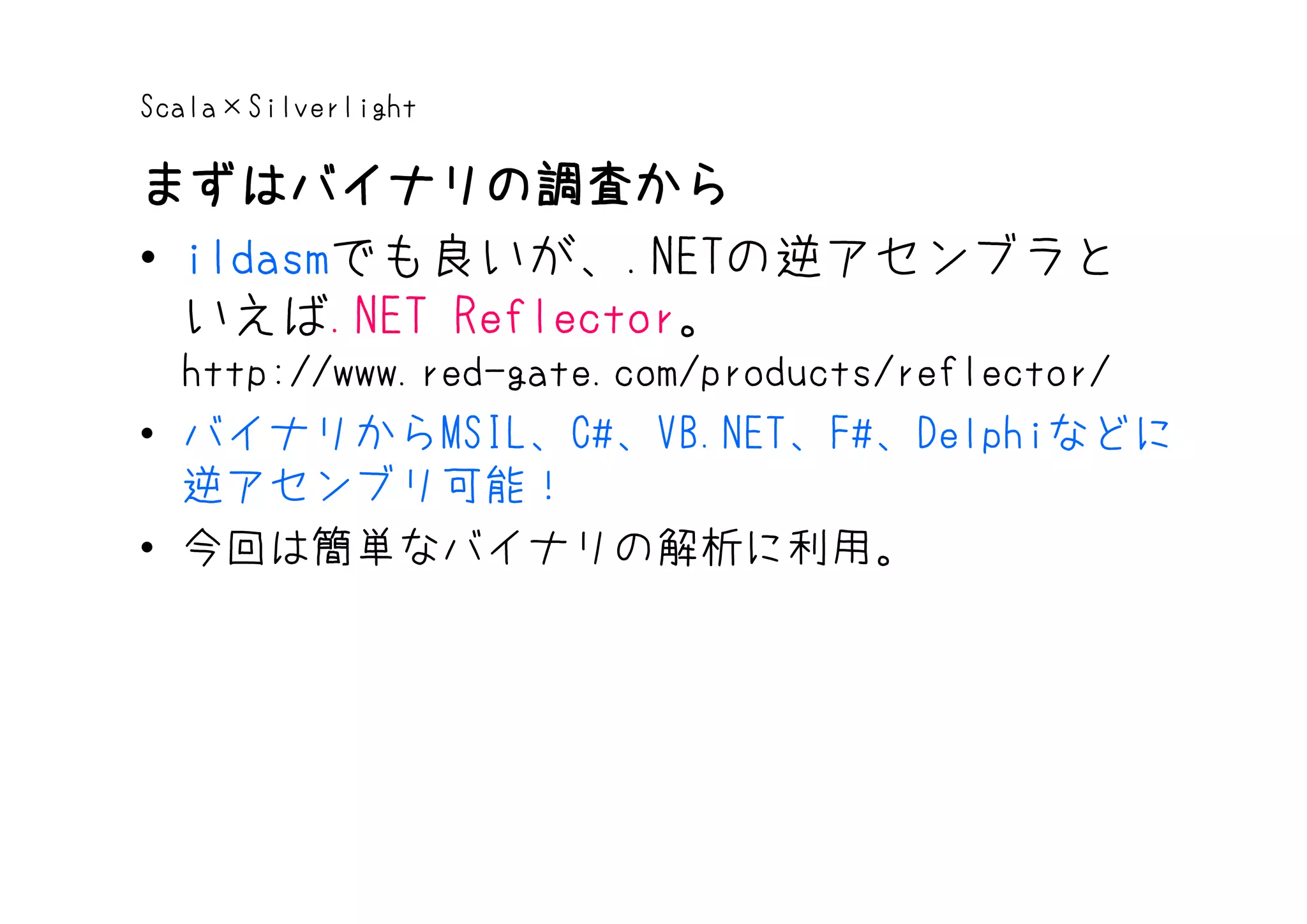 Scala×Silverlight

まずはバイナリの調査から
• ildasmでも良いが、.NETの逆アセンブラと
  いえば.NET Reflector。
  http://www.red-gate.com/products/reflector/
• バイナリからMSIL、C#、VB.NET、F#、Delphiなどに
  逆アセンブリ可能！
• 今回は簡単なバイナリの解析に利用。
 