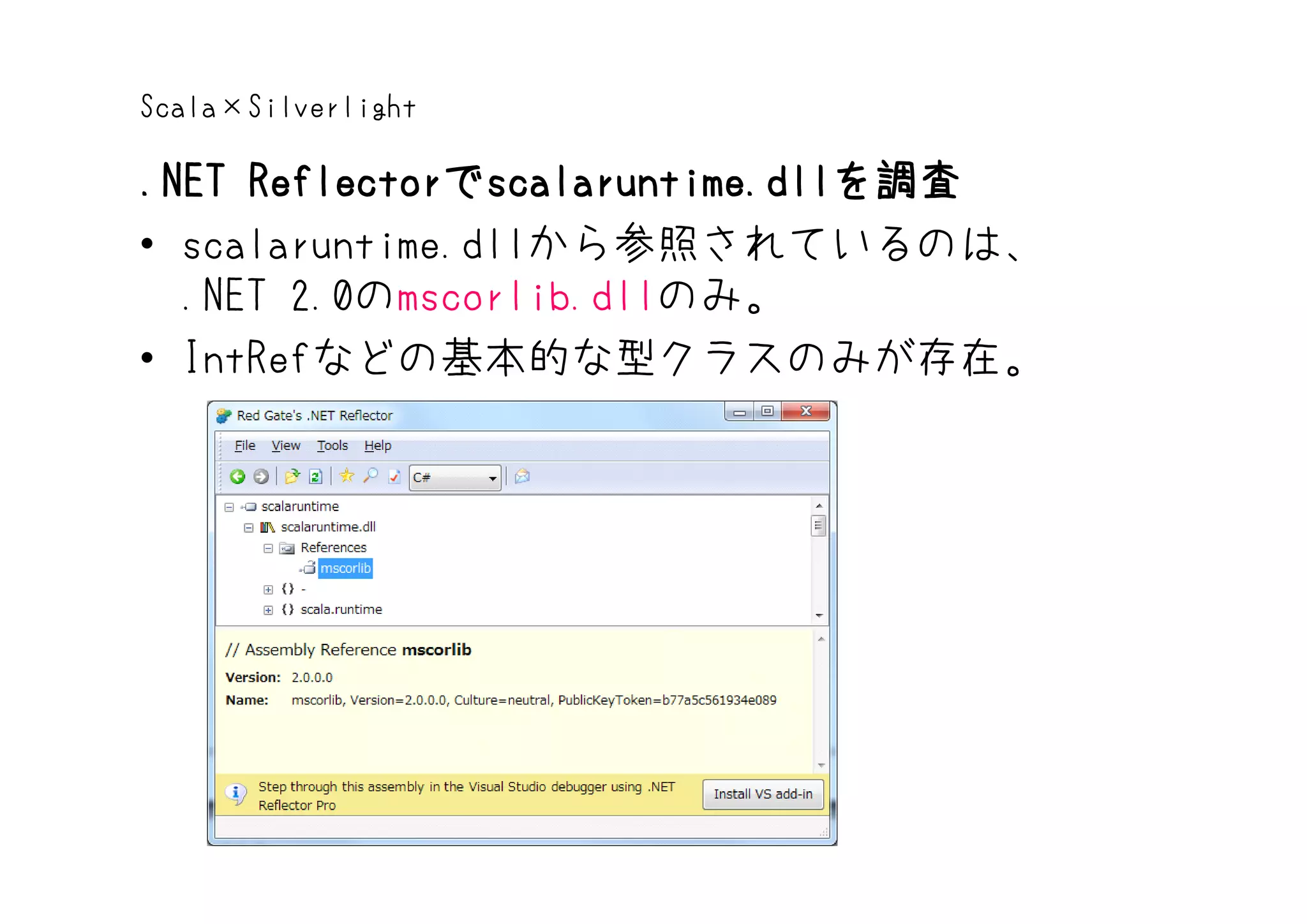 Scala×Silverlight

.NET Reflectorでscalaruntime.dllを調査
     Reflectorでscalaruntime.dllを調査
• scalaruntime.dllから参照されているのは、
  .NET 2.0のmscorlib.dllのみ。
• IntRefなどの基本的な型クラスのみが存在。
 