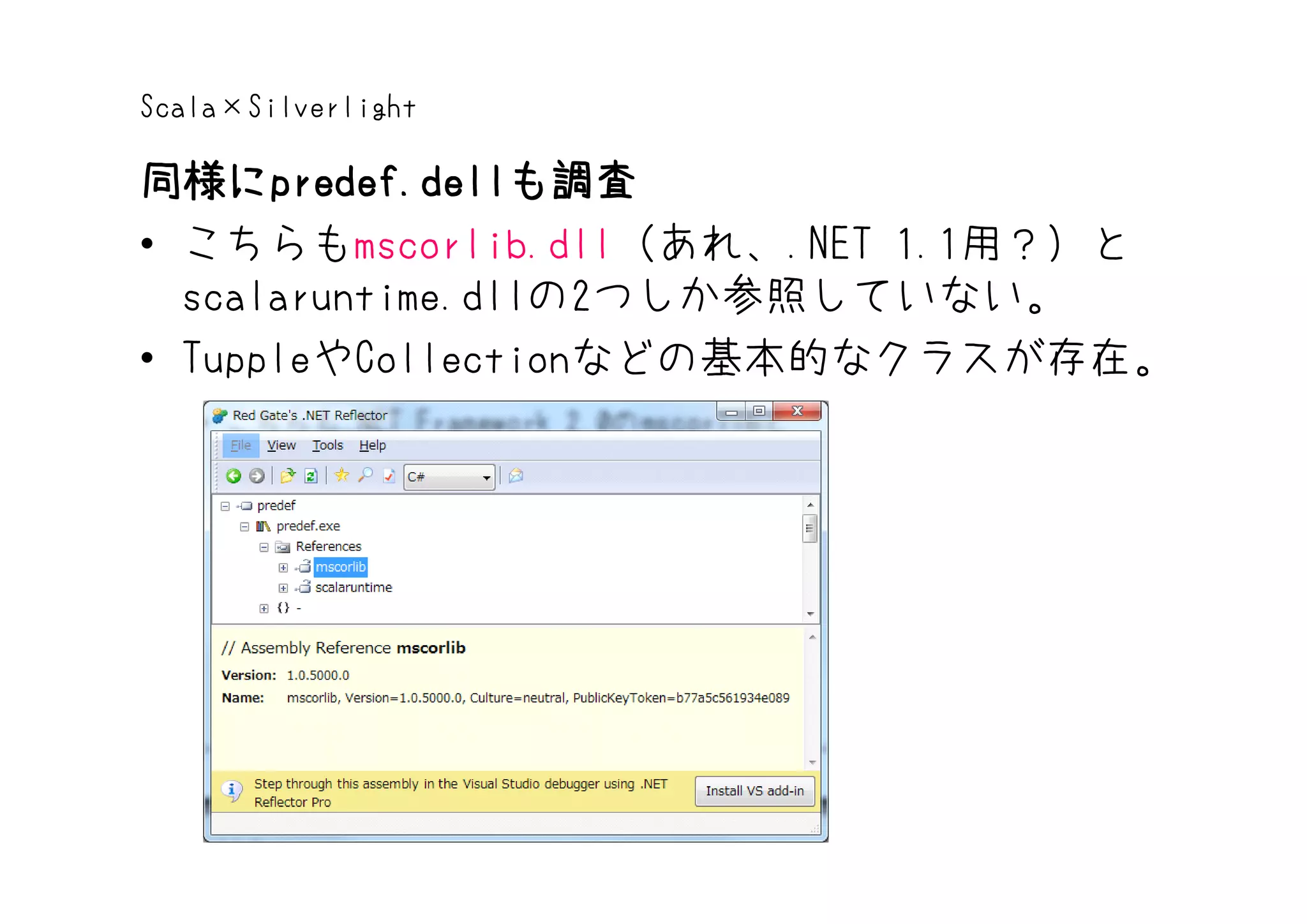 Scala×Silverlight

同様にpredef.dellも調査
同様にpredef.dell
      predef.dellも調査
• こちらもmscorlib.dll（あれ、.NET 1.1用？）と
  scalaruntime.dllの2つしか参照していない。
• TuppleやCollectionなどの基本的なクラスが存在。
 