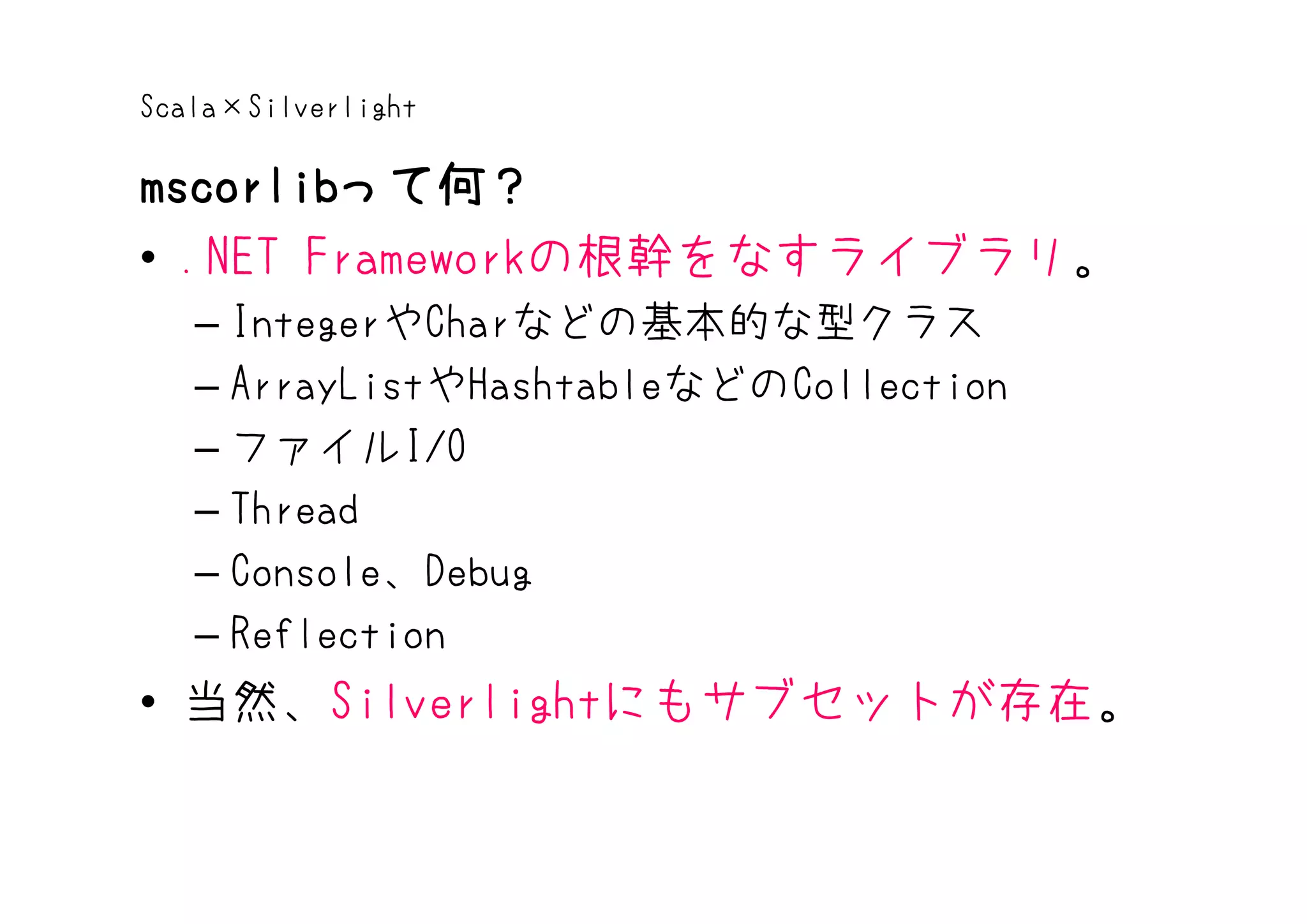 Scala×Silverlight

mscorlibって何？
mscorlibって何？
• .NET Frameworkの根幹をなすライブラリ。
   – IntegerやCharなどの基本的な型クラス
   – ArrayListやHashtableなどのCollection
   – ファイルI/O
   – Thread
   – Console、Debug
   – Reflection
• 当然、Silverlightにもサブセットが存在。
 