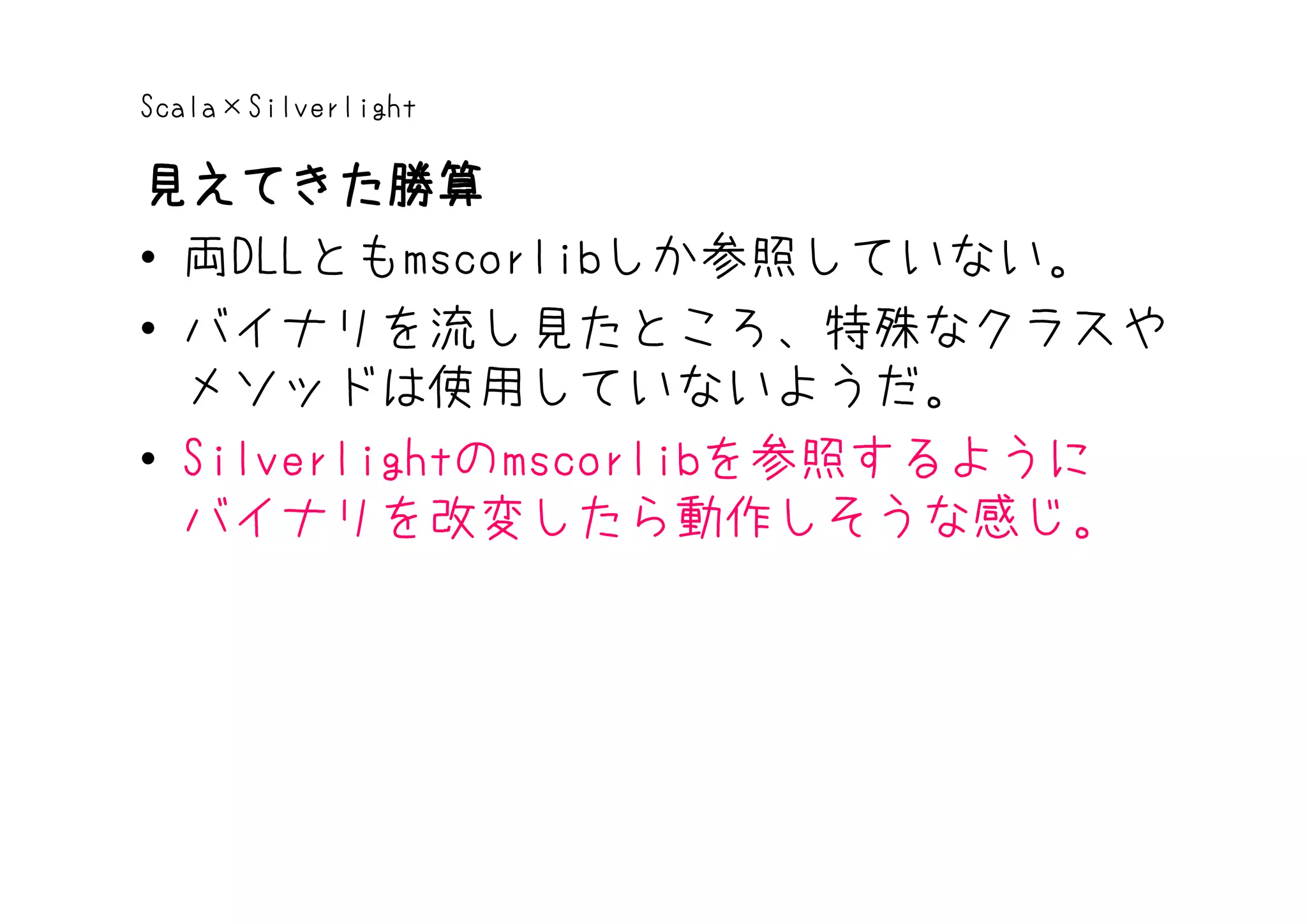 Scala×Silverlight

見えてきた勝算
• 両DLLともmscorlibしか参照していない。
• バイナリを流し見たところ、特殊なクラスや
  メソッドは使用していないようだ。
• Silverlightのmscorlibを参照するように
  バイナリを改変したら動作しそうな感じ。
 