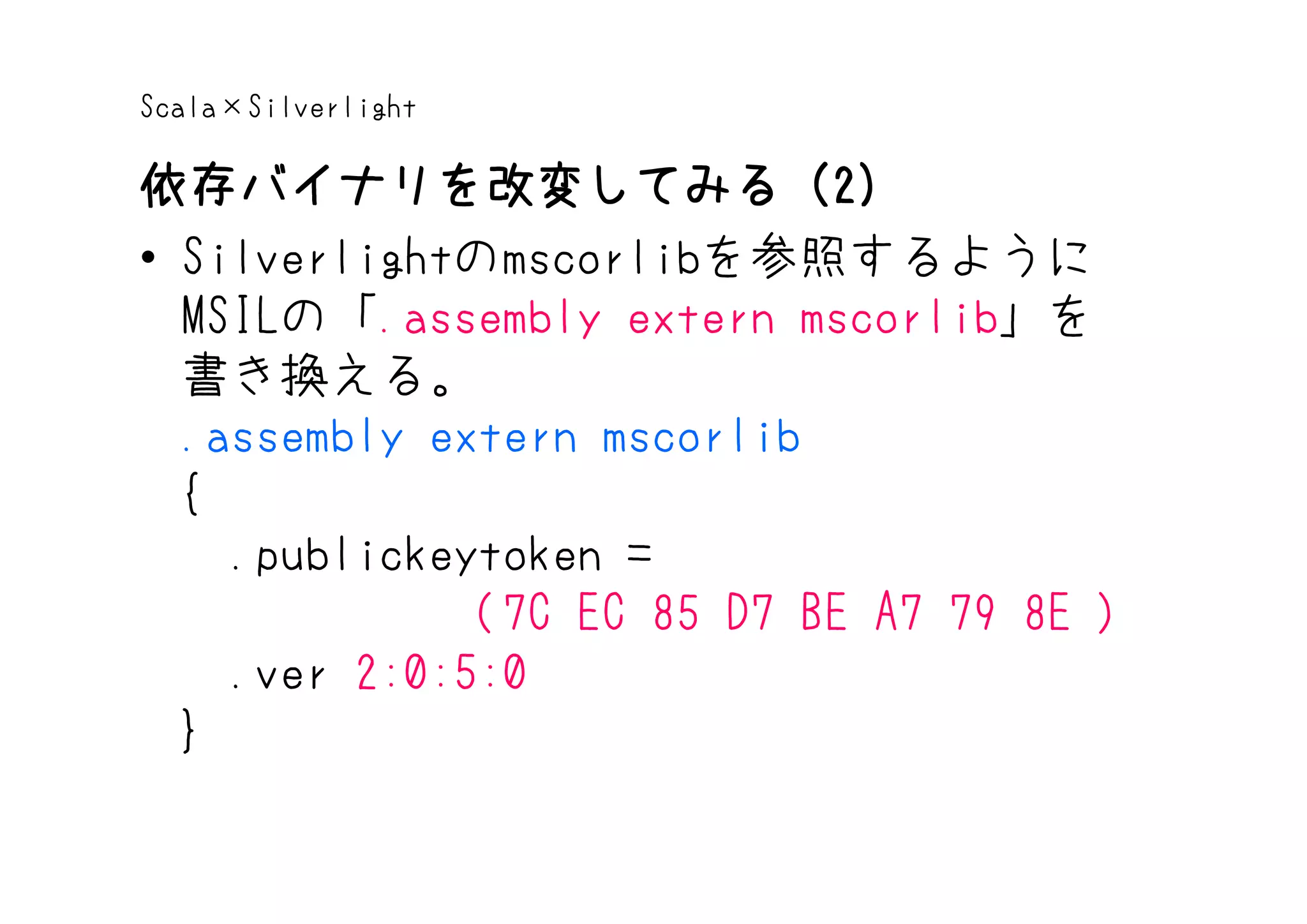 Scala×Silverlight

依存バイナリを改変してみる（2）
依存バイナリを改変してみる（2
• Silverlightのmscorlibを参照するように
  MSILの「.assembly extern mscorlib」を
  書き換える。
  .assembly extern mscorlib
  {
    .publickeytoken =
              (7C EC 85 D7 BE A7 79 8E )
    .ver 2:0:5:0
  }
 
