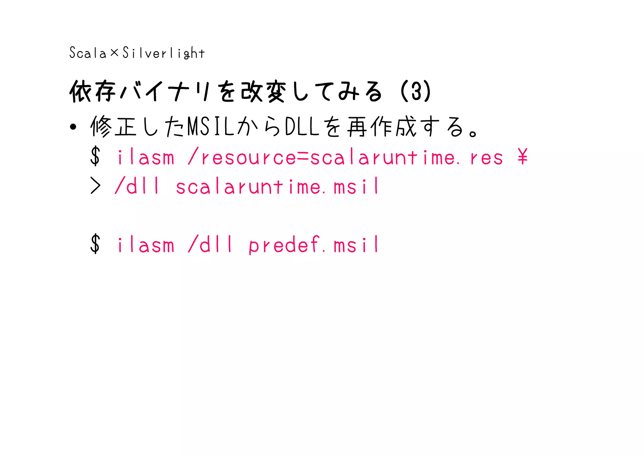 Scala×Silverlight

依存バイナリを改変してみる（3）
依存バイナリを改変してみる（3
• 修正したMSILからDLLを再作成する。
  $ ilasm /resource=scalaruntime.res 
  > /dll scalaruntime.msil

  $ ilasm /dll predef.msil
 