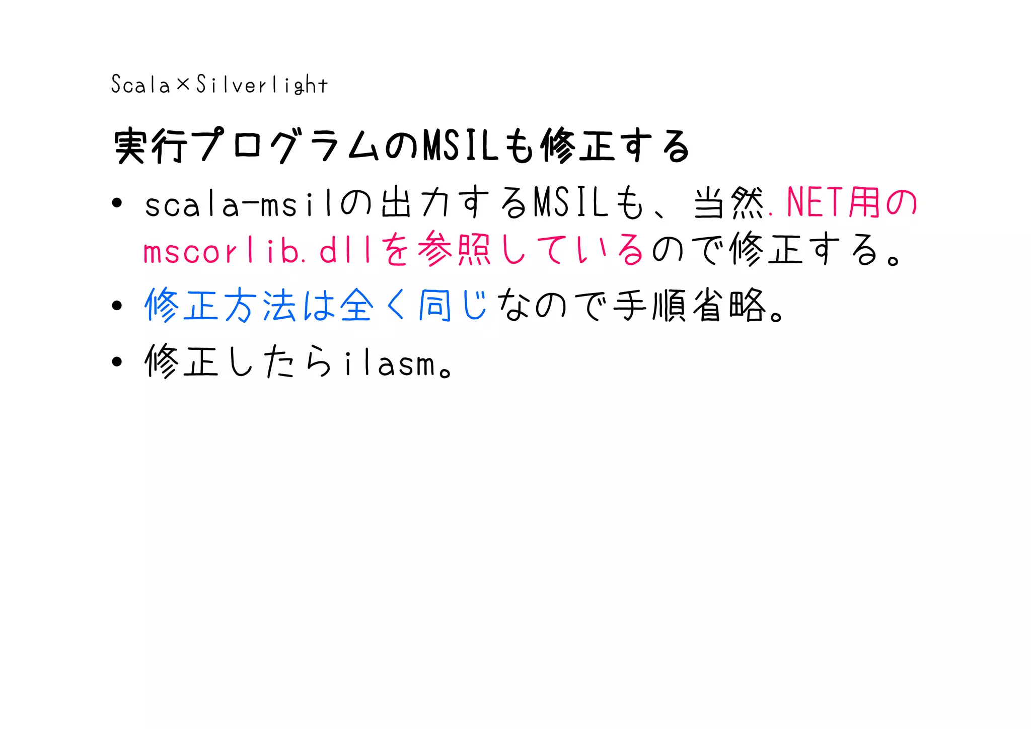 Scala×Silverlight

実行プログラムのMSILも修正する
実行プログラムのMSIL   MSILも修正する
• scala-msilの出力するMSILも、当然.NET用の
  mscorlib.dllを参照しているので修正する。
• 修正方法は全く同じなので手順省略。
• 修正したらilasm。
 