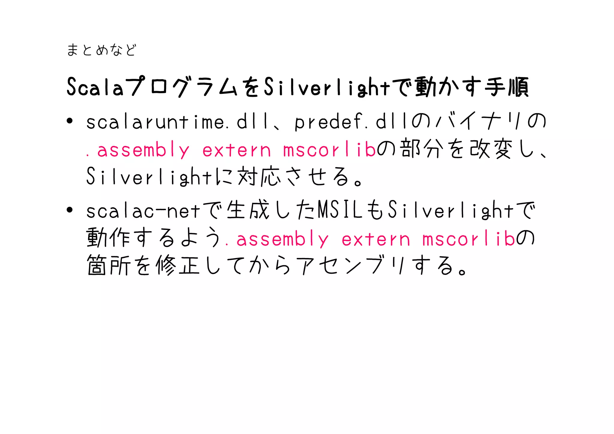まとめなど

ScalaプログラムをSilverlightで動かす手順
Scalaプログラムを Silverlightで動かす手順
     プログラムをSilverlight
• scalaruntime.dll、predef.dllのバイナリの
  .assembly extern mscorlibの部分を改変し、
  Silverlightに対応させる。
• scalac-netで生成したMSILもSilverlightで
  動作するよう.assembly extern mscorlibの
  箇所を修正してからアセンブリする。
 