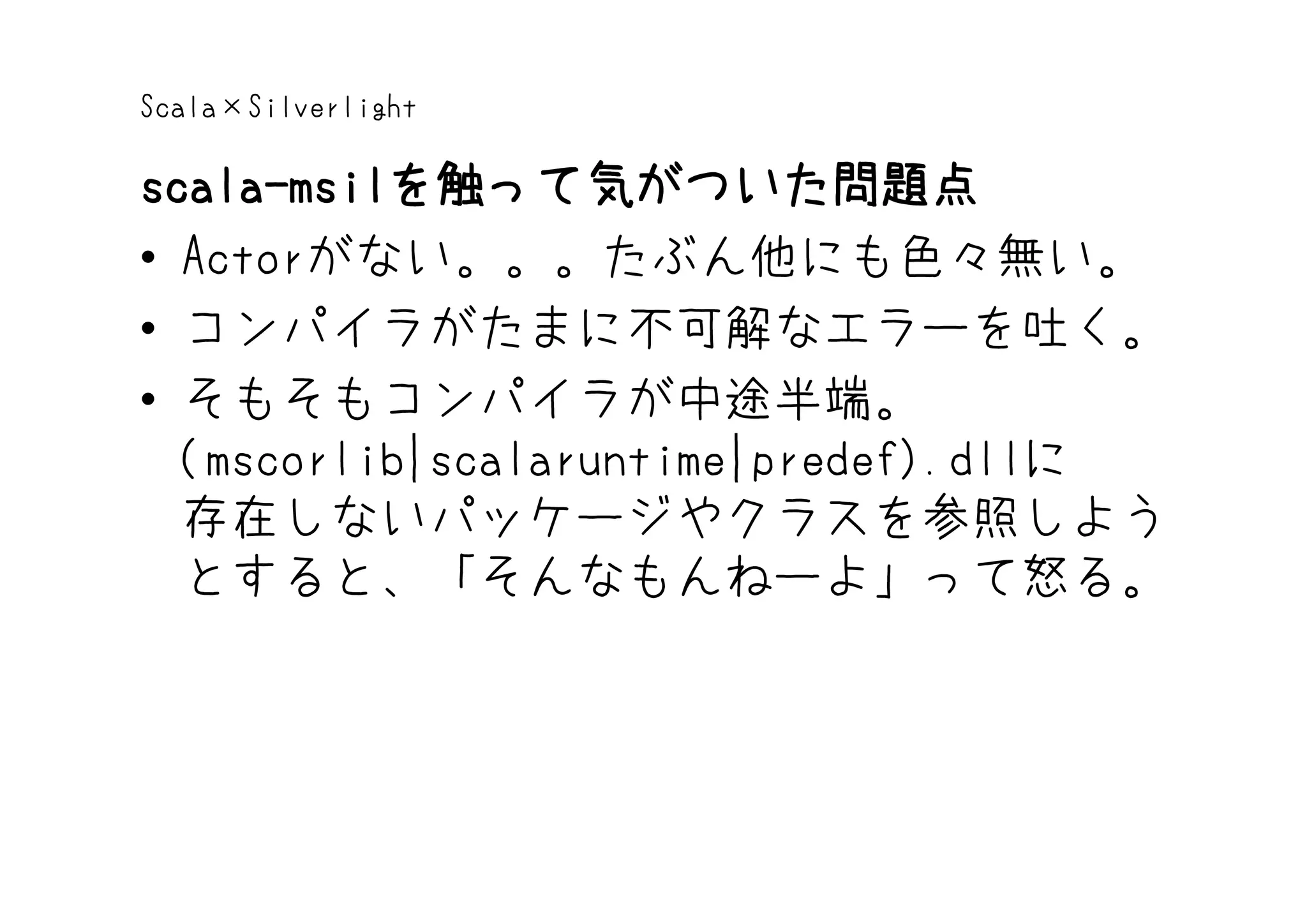 Scala×Silverlight

scala-msilを触って気がついた問題点
scala-msilを触って気がついた問題点
• Actorがない。。。たぶん他にも色々無い。
• コンパイラがたまに不可解なエラーを吐く。
• そもそもコンパイラが中途半端。
  (mscorlib|scalaruntime|predef).dllに
  存在しないパッケージやクラスを参照しよう
  とすると、「そんなもんねーよ」って怒る。
 