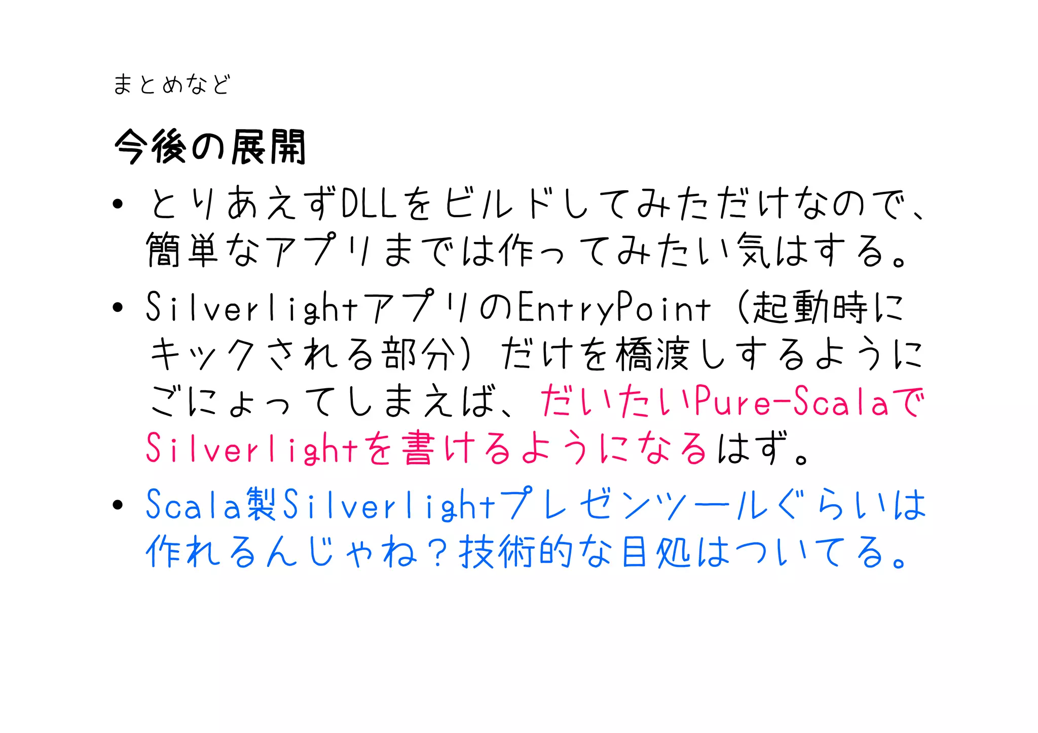 まとめなど

今後の展開
• とりあえずDLLをビルドしてみただけなので、
  簡単なアプリまでは作ってみたい気はする。
• SilverlightアプリのEntryPoint（起動時に
  キックされる部分）だけを橋渡しするように
  ごにょってしまえば、だいたいPure-Scalaで
  Silverlightを書けるようになるはず。
• Scala製Silverlightプレゼンツールぐらいは
  作れるんじゃね？技術的な目処はついてる。
 