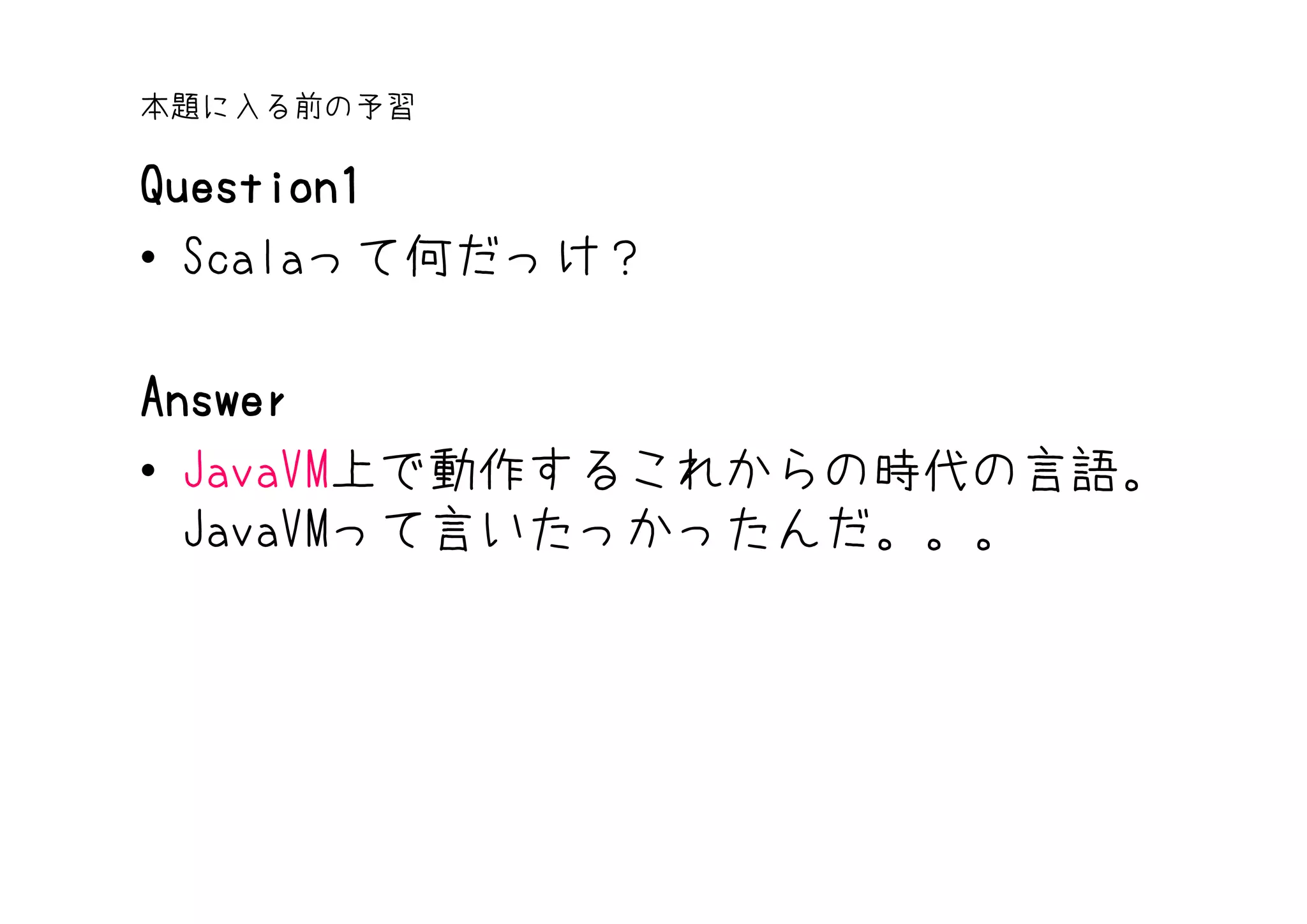 本題に入る前の予習

Question1
• Scalaって何だっけ？

Answer
• JavaVM上で動作するこれからの時代の言語。
  JavaVMって言いたっかったんだ。。。
 