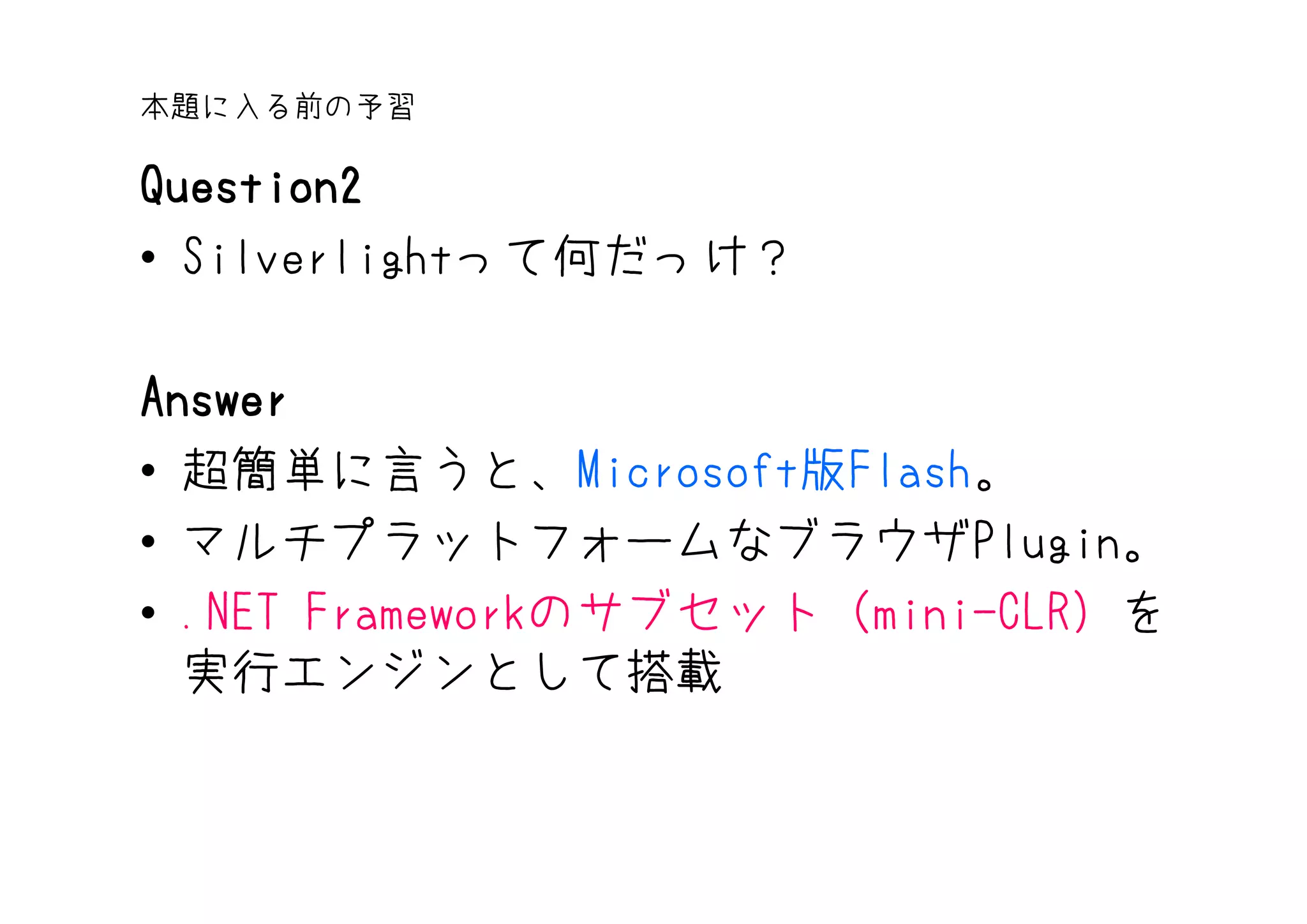 本題に入る前の予習

Question2
• Silverlightって何だっけ？

Answer
• 超簡単に言うと、Microsoft版Flash。
• マルチプラットフォームなブラウザPlugin。
• .NET Frameworkのサブセット（mini-CLR）を
  実行エンジンとして搭載
 