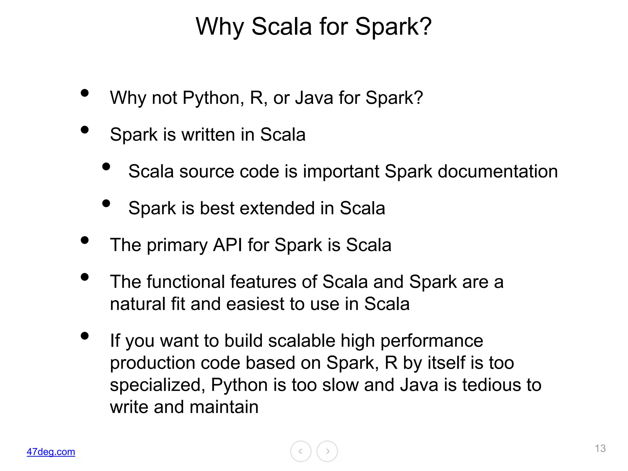 47deg.com
Why Scala for Spark?
• Why not Python, R, or Java for Spark?
• Spark is written in Scala
• Scala source code is important Spark documentation
• Spark is best extended in Scala
• The primary API for Spark is Scala
• The functional features of Scala and Spark are a
natural fit and easiest to use in Scala
• If you want to build scalable high performance
production code based on Spark, R by itself is too
specialized, Python is too slow and Java is tedious to
write and maintain
13
 