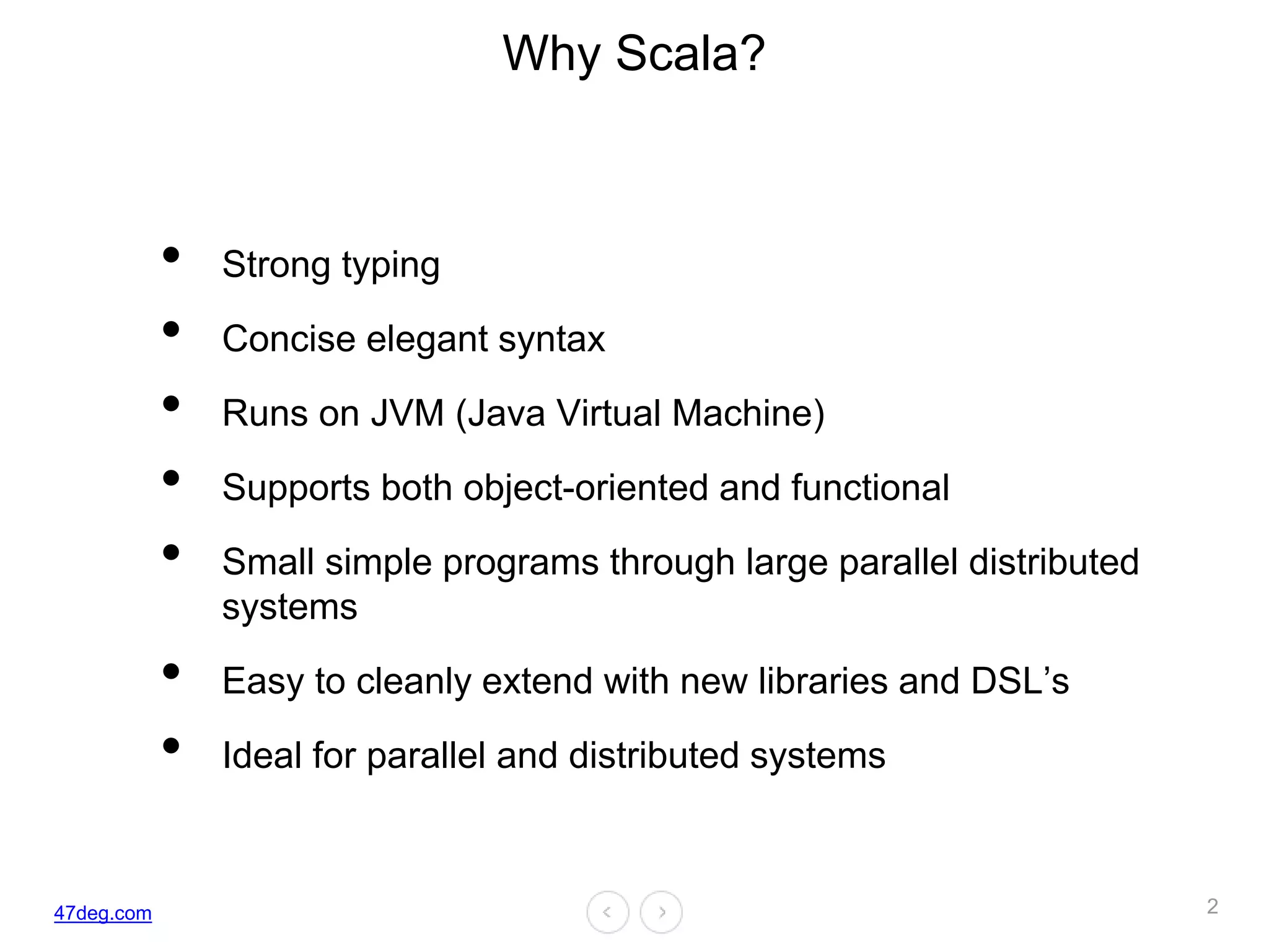 47deg.com
Why Scala?
• Strong typing
• Concise elegant syntax
• Runs on JVM (Java Virtual Machine)
• Supports both object-oriented and functional
• Small simple programs through large parallel distributed
systems
• Easy to cleanly extend with new libraries and DSL’s
• Ideal for parallel and distributed systems
2
 