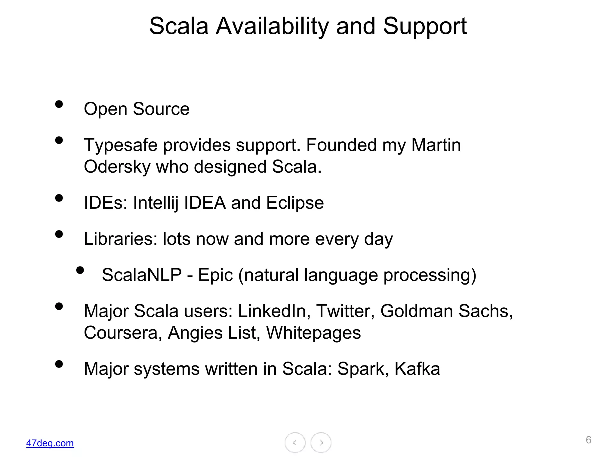 47deg.com
Scala Availability and Support
• Open Source
• Typesafe provides support. Founded my Martin
Odersky who designed Scala.
• IDEs: Intellij IDEA and Eclipse
• Libraries: lots now and more every day
• ScalaNLP - Epic (natural language processing)
• Major Scala users: LinkedIn, Twitter, Goldman Sachs,
Coursera, Angies List, Whitepages
• Major systems written in Scala: Spark, Kafka
6
 
